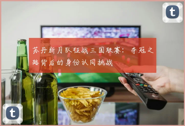 苏丹新月队征战三国联赛:夺冠之路背后的身份认同挑战