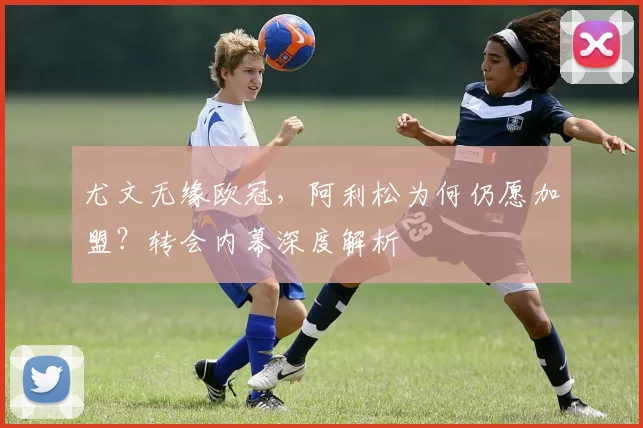 尤文无缘欧冠,阿利松为何仍愿加盟?转会内幕深度解析