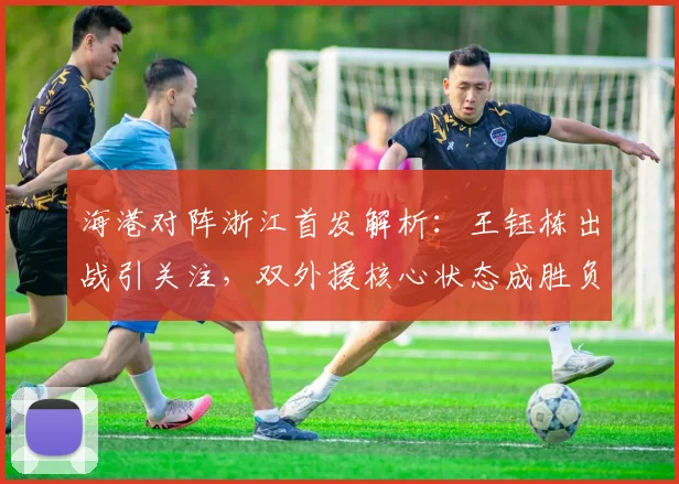 海港对阵浙江首发解析:王钰栋出战引关注,双外援核心状态成胜负手