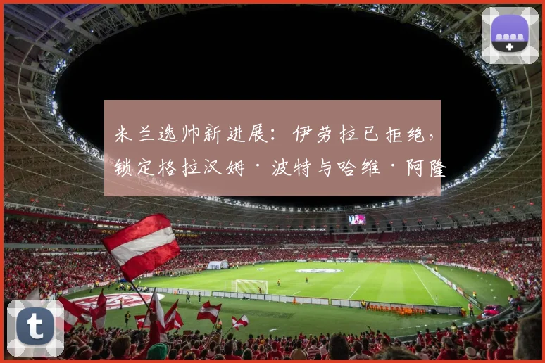米兰选帅新进展:伊劳拉已拒绝,锁定格拉汉姆·波特与哈维·阿隆索,莫塔成备选方案